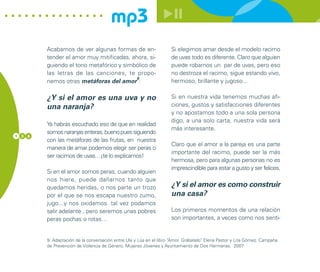mp3
        Acabamos de ver algunas formas de en-                       Si elegimos amar desde el modelo racimo
        tender el amor muy mitificadas, ahora, si-                  de uvas todo es diferente. Claro que alguien
        guiendo el tono metafórico y simbólico de                   puede robarnos un par de uvas, pero eso
        las letras de las canciones, te propo-                      no destroza el racimo, sigue estando vivo,
                                          9
        nemos otras metáforas del amor :                            hermoso, brillante y jugoso...

        ¿Y si el amor es una uva y no                               Si en nuestra vida tenemos muchas afi-
        una naranja?                                                ciones, gustos y satisfacciones diferentes
                                                                    y no apostamos todo a una sola persona
                                                                    digo, a una solo carta, nuestra vida será
        Ya habrás escuchado eso de que en realidad
                                                                    más interesante.
        somos naranjas enteras, bueno pues siguiendo
1 3 6
        con las metáforas de las frutas, en nuestra
                                                                    Claro que el amor a la pareja es una parte
        manera de amar podemos elegir ser peras o
                                                                    importante del racimo, puede ser la más
        ser racimos de uvas…¡te lo explicamos!
                                                                    hermosa, pero para algunas personas no es
                                                                    imprescindible para estar a gusto y ser felices.
        Si en el amor somos peras, cuando alguien
        nos hiere, puede dañarnos tanto que
        quedamos heridas, o nos parte un trozo                      ¿Y si el amor es como construir
        por el que se nos escapa nuestro zumo,                      una casa?
        jugo...y nos oxidamos. tal vez podamos
        salir adelante , pero seremos unas pobres                   Los primeros momentos de una relación
        peras pochas o rotas…                                       son importantes, a veces como nos senti-


        9. Adaptación de la conversación entre Ula y Lúa en el libro “Amor. Grábatelo” Elena Pastor y Lita Gómez. Campaña
                                                                                     .
        de Prevención de Violencia de Género. Mujeres Jóvenes y Ayuntamiento de Dos Hermanas. 2007
 