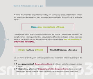 Manual de instrucciones de la guía



      A través de un formato pregunta-respuesta y con un lenguaje coloquial se trata de aclarar
      los aspectos más relevantes para entender la complejidad y dimensión de la violencia
      sexista.



                            Bloque sms: ¡sin machismo sí! Pásalo


      Los objetivos tanto didáctico como informativo del bloque ¿Reproduces Sexismo? se
      complementan y consiguen también a través de los diferentes tests para evaluar creencias
1 2   sexistas y el análisis de sus resultados que componen el bloque sms ¡sin machismo sí!,
      CHEQUEA TU MACHISMO.



           sms ¡sin machismo sí! Pásalo              Finalidad Didáctica e Informativa



      De una forma divertida y con un lenguaje coloquial y cercano se ofrecen cuatro tipos de
      test:

      1. Y yo… ¿soy machista? Chequea tu machismo, dividido en test diferentes para chicas
         y chicos.
      2. Y mi relación… ¿funciona? Chequea tu relación, Chequea el amor, tests para medir
         sexismo en las relaciones de pareja, también diferentes para chicas y para chicos.
 