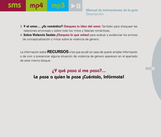 Manual de instrucciones de la guía
                                                Descripción


3. Y el amor… ¿Es romántico? Chequea tu idea del amor. También para chequear las
   relaciones amorosas y sobre todo los mitos y falacias románticas.
4. Sobre Violencia Sexista ¡Chequea lo que sabes! para evaluar y evidenciar los errores
  de conceptualización y mitos sobre la violencia de género.



La información sobre RECURSOS a los que acudir en caso de querer ampliar información
o de vivir o presenciar alguna situación de violencia de género aparecen en el apartado
de este mismo bloque:

                                                                                          1 3
                  ¿Y qué pasa si me pasa?...
         Le pase a quien le pase ¡Cuéntalo, Infórmate!
 