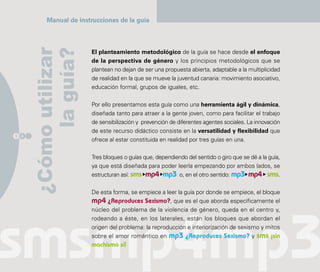 Manual de instrucciones de la guía



      ¿Cómo utilizar
           la guía?
                        El planteamiento metodológico de la guía se hace desde el enfoque
                        de la perspectiva de género y los principios metodológicos que se
                        plantean no dejan de ser una propuesta abierta, adaptable a la multiplicidad
                        de realidad en la que se mueve la juventud canaria: movimiento asociativo,
                        educación formal, grupos de iguales, etc.

                        Por ello presentamos esta guía como una herramienta ágil y dinámica,
                        diseñada tanto para atraer a la gente joven, como para facilitar el trabajo
                        de sensibilización y prevención de diferentes agentes sociales. La innovación
                        de este recurso didáctico consiste en la versatilidad y flexibilidad que
1 4
                        ofrece al estar constituida en realidad por tres guías en una.

                        Tres bloques o guías que, dependiendo del sentido o giro que se dé a la guía,
                        ya que está diseñada para poder leerla empezando por ambos lados, se
                        estructuran así: sms mp4 mp3 o, en el otro sentido: mp3 mp4 sms.

                        De esta forma, se empiece a leer la guía por donde se empiece, el bloque
                        mp4 ¿Reproduces Sexismo?, que es el que aborda específicamente el
                        núcleo del problema de la violencia de género, queda en el centro y,
                        rodeando a éste, en los laterales, están los bloques que abordan el
                        origen del problema: la reproducción e interiorización de sexismo y mitos
                        sobre el amor romántico en mp3 ¿Reproduces Sexismo? y sms ¡sin
                        machismo sí!
 