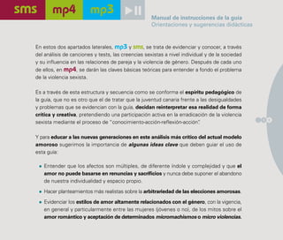 Manual de instrucciones de la guía
                                                    Orientaciones y sugerencias didácticas


En estos dos apartados laterales, mp3 y sms, se trata de evidenciar y conocer, a través
del análisis de canciones y tests, las creencias sexistas a nivel individual y de la sociedad
y su influencia en las relaciones de pareja y la violencia de género. Después de cada uno
de ellos, en mp4, se darán las claves básicas teóricas para entender a fondo el problema
de la violencia sexista.

Es a través de esta estructura y secuencia como se conforma el espíritu pedagógico de
la guía, que no es otro que el de tratar que la juventud canaria frente a las desigualdades
y problemas que se evidencian con la guía, decidan reinterpretar esa realidad de forma
crítica y creativa, pretendiendo una participación activa en la erradicación de la violencia
                                                                                                1 5
sexista mediante el proceso de “conocimiento-acción-reflexión-acción”    .

Y para educar a las nuevas generaciones en este análisis más crítico del actual modelo
amoroso sugerimos la importancia de algunas ideas clave que deben guiar el uso de
esta guía:

   Entender que los afectos son múltiples, de diferente índole y complejidad y que el
   amor no puede basarse en renuncias y sacrificios y nunca debe suponer el abandono
   de nuestra individualidad y espacio propio.

   Hacer planteamientos más realistas sobre la arbitrariedad de las elecciones amorosas.

   Evidenciar los estilos de amor altamente relacionados con el género, con la vigencia,
   en general y particularmente entre las mujeres (jóvenes o no), de los mitos sobre el
   amor romántico y aceptación de determinados micromachismos o micro violencias.
 