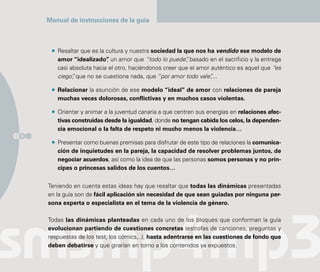Manual de instrucciones de la guía



         Resaltar que es la cultura y nuestra sociedad la que nos ha vendido ese modelo de
         amor “idealizado” un amor que “todo lo puede” basado en el sacrificio y la entrega
                            ,                              ,
         casi absoluta hacia el otro, haciéndonos creer que el amor auténtico es aquel que “es
         ciego” que no se cuestiona nada, que “por amor todo vale”
               ,                                                    ,...

         Relacionar la asunción de ese modelo “ideal” de amor con relaciones de pareja
         muchas veces dolorosas, conflictivas y en muchos casos violentas.

         Orientar y animar a la juventud canaria a que centren sus energías en relaciones afec-
         tivas construidas desde la igualdad, donde no tengan cabida los celos, la dependen-
         cia emocional o la falta de respeto ni mucho menos la violencia…
1 6
         Presentar como buenas premisas para disfrutar de este tipo de relaciones la comunica-
         ción de inquietudes en la pareja, la capacidad de resolver problemas juntos, de
         negociar acuerdos, así como la idea de que las personas somos personas y no prín-
         cipes o princesas salidos de los cuentos…


      Teniendo en cuenta estas ideas hay que resaltar que todas las dinámicas presentadas
      en la guía son de fácil aplicación sin necesidad de que sean guiadas por ninguna per-
      sona experta o especialista en el tema de la violencia de género.

      Todas las dinámicas planteadas en cada uno de los bloques que conforman la guía
      evolucionan partiendo de cuestiones concretas (estrofas de canciones, preguntas y
      respuestas de los test, los cómics,..), hasta adentrarse en las cuestiones de fondo que
      deben debatirse y que girarían en torno a los contenidos ya expuestos.
 