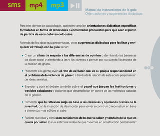 Manual de instrucciones de la guía
                                                   Orientaciones y sugerencias didácticas


Para ello, dentro de cada bloque, aparecen también orientaciones didácticas específicas
formuladas en forma de reflexiones o comentarios propuestos para que sean el punto
de partida de esos debates-coloquios.

Además de las ideas-guía presentadas, otras sugerencias didácticas para facilitar y enri-
quecer el trabajo con la guía serían:

   Crear un clima de respeto a las diferencias de opinión o derribando las barrearas
   de clase social y alentando a las y los jóvenes a pensar por su cuenta librándose de
   la presión de grupo.
                                                                                               1 7
   Presentar a la gente joven el reto de explorar cuál es su propia responsabilidad en
   el problema de la violencia de género a través de la relación de ésta con la perpetuación
   de ideas sexistas.

   Explorar y abrir el debate también sobre el papel que juegan las instituciones o
   posibles soluciones o acciones que desarrollarían en contra de las violencias basadas
   en el género.

   Fomentar que la reflexión surja en base a las creencias y opiniones previas de la
   juventud, con la intención de desmontar para volver a construir o reconstruir en base
   a cimientos más sólidos si cabe.

   Facilitar que ellas y ellos sean conscientes de lo que ya saben y también de lo que les
   queda por saber, lo cual estimula la idea de que “vivimos en construcción permanente” .
 