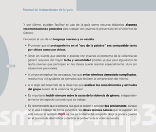 Manual de instrucciones de la guía



      Y por último, pueden facilitar el uso de la guía como recurso didáctico algunas
      recomendaciones generales para trabajar con jóvenes la prevención de la Violencia de
      Género:

      Favorecer el uso de un lenguaje cercano y no sexista.

         Promover que el protagonismo en el “uso de la palabra” sea compartido tanto
         por chicos como por chicas.

         Tener en cuenta que abordar y analizar con jóvenes el problema de la violencia de
         género requiere del mayor tacto y sensibilidad posible ya que para algunas/os de
         las/os jóvenes que participen en las clases puede resultar especialmente duro por
1 8
         situaciones personales.

         A la hora de explicar los conceptos, hay que evitar términos demasiado complicados,
         resulta muy útil ayudarse de ejemplos que faciliten la comprensión del mismo.

         A lo largo del desarrollo de la clase hay que analizar los conocimientos y actitudes
         del grupo acerca de la violencia de género.

         Es importante incidir siempre sobre la causa de la violencia de género, independien-
         temente del aspecto concreto que se trabaje.

         Es recomendable que la persona que guíe la sesión o actividad lea previamente, aunque
         no lo vaya a trabajar de forma específica, las claves teóricas básicas que se explican, en
         este caso en el apartado mp4, ya que es fundamental para poder dirigir al grupo y guiarles
         en el proceso de desmitificar y clarificar el problema de la violencia sexista.
 