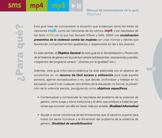 Manual de instrucciones de la guía
                                                        Objetivos

¿Para qué?   Esta guía trata de contrarrestar la situación que evidencian tanto las letras de
             canciones (mp3), como las historietas de los cómics (mp4) y los resultados de
             los tests (sms) con lo que han llamado (Oliver y Valls, 2004) una socialización
             preventiva de la violencia contra las mujeres con unas normas y valores que
             favorezcan comportamientos igualitarios y respetuosos en las y los jóvenes.

             En este sentido, el Objetivo General de esta guía es la Sensibilización y Prevención
             de la Violencia de género en la juventud canaria (adolescentes, asociaciones juveniles,
             integrantes del programa canario “Jóvenes por la igualdad” etc.)
                                                                          ,

                                                                                                       1 9
             Además, esta guía informativo-didáctica ha sido elaborada con el objetivo de
             convertirse en un recurso de fácil acceso y utilización para toda aquella
             persona, agente socioeducativo o no, que decida profundizar y trabajar en su
             asociación juvenil o en cualquier otro ámbito de la educación no formal, la preven-
             ción de la violencia sexista, persiguiendo como objetivos específicos:

                  Contextualizar y comprender la naturaleza del problema de la violencia de
                  género, cómo surge y cómo evoluciona y el daño que produce a todas las per-
                  sonas que conviven con ella sin hacer nada por evitarla. (finalidad informativa)

                  Ayudar a tomar conciencia de las limitaciones que el sexismo supone para
                  todos los seres humanos y la dimensión del problema de la violencia de
                  género. (finalidad de sensibilización)
 