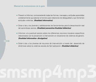Manual de instrucciones de la guía



          Prevenir e Informar, contrarrestando todas las formas, mensajes y actitudes aprendidas
          cotidianamente que abonan el terreno para relaciones de desigualdad y que fomentan
          actitudes violentas. (finalidad informativa)

          Dotar a las y los jóvenes y adolescentes de herramientas para la desactivación real
          del aprendizaje sexista. (finalidad preventiva-finalidad didáctica)

          Informar a la juventud canaria sobre los diferentes recursos insulares específicos
          relacionados con la prevención e intervención en situaciones de violencia de género.
          (finalidad informativa- divulgativa)
2 0

          Dotar a las y los jóvenes de recursos de intervención a través del desarrollo de
          dinámicas sobre la violencia sexista de fácil aplicación. (finalidad didáctica)
 