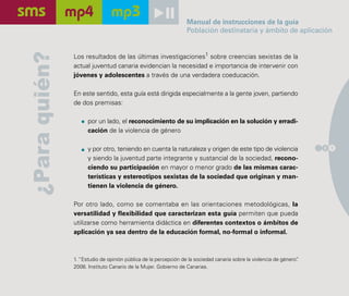 Manual de instrucciones de la guía
                                                                 Población destinataria y ámbito de aplicación

¿Para quién?   Los resultados de las últimas investigaciones1 sobre creencias sexistas de la
               actual juventud canaria evidencian la necesidad e importancia de intervenir con
               jóvenes y adolescentes a través de una verdadera coeducación.

               En este sentido, esta guía está dirigida especialmente a la gente joven, partiendo
               de dos premisas:

                     por un lado, el reconocimiento de su implicación en la solución y erradi-
                     cación de la violencia de género

                     y por otro, teniendo en cuenta la naturaleza y origen de este tipo de violencia                  2 1

                     y siendo la juventud parte integrante y sustancial de la sociedad, recono-
                     ciendo su participación en mayor o menor grado de las mismas carac-
                     terísticas y estereotipos sexistas de la sociedad que originan y man-
                     tienen la violencia de género.

               Por otro lado, como se comentaba en las orientaciones metodológicas, la
               versatilidad y flexibilidad que caracterizan esta guía permiten que pueda
               utilizarse como herramienta didáctica en diferentes contextos o ámbitos de
               aplicación ya sea dentro de la educación formal, no-formal o informal.



               1. “Estudio de opinión pública de la percepción de la sociedad canaria sobre la violencia de género”
                                                                                                                  .
               2008. Instituto Canario de la Mujer. Gobierno de Canarias.
 