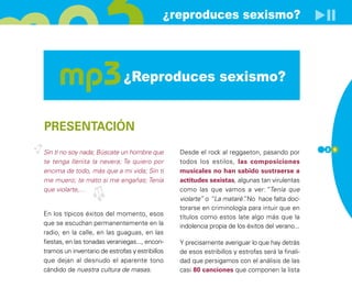 ¿reproduces sexismo?




                              ¿Reproduces sexismo?


PRESENTACIÓN
                                                                                                  2 5
Sin ti no soy nada; Búscate un hombre que        Desde el rock al reggaeton, pasando por
te tenga llenita la nevera; Te quiero por        todos los estilos, las composiciones
encima de todo, más que a mi vida; Sin ti        musicales no han sabido sustraerse a
me muero; te mato si me engañas; Tenía           actitudes sexistas, algunas tan virulentas
que violarte,…                                   como las que vamos a ver:”Tenía que
                                                 violarte” o “La mataré” No hace falta doc-
                                                                        .
                                                 torarse en criminología para intuir que en
En los típicos éxitos del momento, esos          títulos como estos late algo más que la
que se escuchan permanentemente en la            indolencia propia de los éxitos del verano...
radio, en la calle, en las guaguas, en las
fiestas, en las tonadas veraniegas..., encon-    Y precisamente averiguar lo que hay detrás
tramos un inventario de estrofas y estribillos   de esos estribillos y estrofas será la finali-
que dejan al desnudo el aparente tono            dad que persigamos con el análisis de las
cándido de nuestra cultura de masas.             casi 80 canciones que componen la lista
 