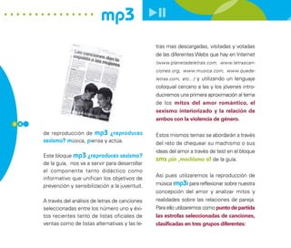 mp3
                                                     tras mas descargadas, visitadas y votadas
                                                     de las diferentes Webs que hay en Internet
                                                     (www.planetadeletras.com, www.letrascan-
                                                     ciones.org, www.musica.com, www.quede-
                                                     letras.com, etc...) y utilizando un lenguaje
                                                     coloquial cercano a las y los jóvenes intro-
                                                     duciremos una primera aproximación al tema
                                                     de los mitos del amor romántico, el
                                                     sexismo interiorizado y la relación de
                                                     ambos con la violencia de género.
2 6

      de reproducción de mp3 ¿reproduces             Estos mismos temas se abordarán a través
      sexismo? música, piensa y actúa.               del reto de chequear su machismo o sus
                                                     ideas del amor a través de test en el bloque
      Este bloque mp3 ¿reproduces sexismo?
                                                     sms ¡sin ,machismo sí! de la guía.
      de la guía, nos va a servir para desarrollar
      el componente tanto didáctico como
                                                     Así pues utilizaremos la reproducción de
      informativo que unifican los objetivos de
      prevención y sensibilización a la juventud.    música (mp3) para reflexionar sobre nuestra
                                                     concepción del amor y analizar mitos y
      A través del análisis de letras de canciones   realidades sobre las relaciones de pareja.
      seleccionadas entre los número uno y éxi-      Para ello utilizaremos como punto de partida
      tos recientes tanto de listas oficiales de     las estrofas seleccionadas de canciones,
      ventas como de listas alternativas y las le-   clasificadas en tres grupos diferentes:
 
