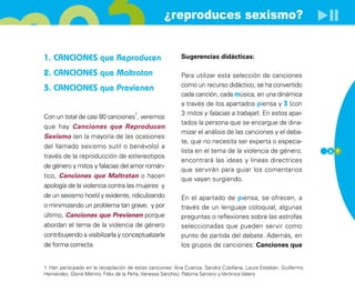 ¿reproduces sexismo?


1. CANCIONES que Reproducen                                Sugerencias didácticas:

2. CANCIONES que Maltratan                                 Para utilizar esta selección de canciones
                                                           como un recurso didáctico, se ha convertido
3. CANCIONES que Previenen
                                                           cada canción, cada música, en una dinámica
                                                           a través de los apartados piensa y 3 (con
                                       1                   3 mitos y falacias a trabajar). En estos apar-
Con un total de casi 80 canciones , veremos
                                                           tados la persona que se encargue de dina-
que hay Canciones que Reproducen
                                                           mizar el análisis de las canciones y el deba-
Sexismo (en la mayoría de las ocasiones
                                                           te, que no necesita ser experta o especia-
del llamado sexismo sutil o benévolo) a
                                                           lista en el tema de la violencia de género,             2 7
través de la reproducción de estereotipos
                                                           encontrará las ideas y líneas directrices
de género y mitos y falacias del amor román-
                                                           que servirán para guiar los comentarios
tico, Canciones que Maltratan o hacen                      que vayan surgiendo.
apología de la violencia contra las mujeres y
de un sexismo hostil y evidente, ridiculizando             En el apartado de piensa, se ofrecen, a
o minimizando un problema tan grave; y por                 través de un lenguaje coloquial, algunas
último, Canciones que Previenen porque                     preguntas o reflexiones sobre las estrofas
abordan el tema de la violencia de género                  seleccionadas que pueden servir como
contribuyendo a visibilizarla y conceptualizarla           punto de partida del debate. Además, en
de forma correcta.                                         los grupos de canciones: Canciones que


1. Han participado en la recopilación de estas canciones: Ana Cuenca, Sandra Cubillana, Laura Esteban, Guillermo
Hernández, Gloria Merino, Félix de la Peña, Vanessa Sánchez, Paloma Serrano y Verónica Valero
 