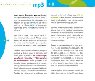 mp3
      maltratan y Canciones que previenen,              puestas de los test del apartado sms ¡sin
      en este apartado de piensa, se han introdu-       machismo sí! de la guía para tomar ideas que
      cido los mismos elementos o temas especí-         incluir en el debate o para contrarrestar o
      ficos en los que se estructuran las claves        reforzar los comentarios que surjan.
      teóricas del bloque mp4 de la guía que
      aborda de forma concreta la violencia de          Se trata de ser conscientes, de servir de
      género.                                           altavoz para evidenciar los mensajes que
                                                        circulan en las canciones que escuchamos
      Del mismo modo, para facilitar la labor           y que influyen tanto en los imaginarios so-
      dinamizadora, en el apartado 3 Mitos y falacias   ciales, en las ideas generales que tiene
2 8   (del primer tipo de canciones) se presentan       nuestra sociedad.
      los temas concretos hacia los que se pueden
      orientar los comentarios de las y los jóvenes.    Tenemos que hacer hincapié en que no so-
                                                        mos meros receptores/as pasivos/as del
      También se encontrarán claves e ideas para        bombardeo de mensajes que los medios
      explorar y debatir sobre el concepto del          de comunicación nos lanzan en todo
      amor, en los apartados “La canción raya-          momento. Estos mensajes pueden ser
      da: el amor romántico” y “Otra canción            tamizados y reelaborados por el conjunto
      de amor diferente” en los que se explican         de nuestras creencias y valores. Recordar
      tanto los mitos o falacias de amor romántico,     el refrán que dice que el que no tiene opi-
      a las que hacen referencia las canciones se-      nión, se aprende cualquier canción.
      leccionadas, como otras ideas para hablar del
      amor sin sesgos sexistas o discriminatorios.      Se han querido incluir el mayor número po-
      También se puede recurrir al análisis de res-     sible, dentro de los límites lógicos, tanto
 