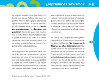 ¿reproduces sexismo?


de estilos musicales como de artistas, con                 o racionalidad de lo que se está diciendo.
la intención de que hubiera para todos los                 Nuestra intención es averiguar el trasfondo
gustos. Algunos de los grupos o cantantes                  que puede existir detrás de esas expre-
aparecen en más de un tipo de canción,                     siones y evidenciar que la adopción de cier-
es decir, pueden estar a la vez en Cancio-                 to lenguaje y ciertas expresiones implica
nes que reproducen y en Canciones que                      y favorece a su vez el desarrollo de ciertos
previenen. Con esto queremos resaltar                      sentimientos.
que el hecho de que determinados artistas
o grupos aparezcan en una u otra clasifi-                  Por último, para completar estas sugeren-
cación de canciones no quiere decir que                    cias didácticas ofrecemos un resumen de
                                                                                                          2 9
no tengan otras estrofas que nos servirían                 los datos del Estudio “La imagen de la
para analizar justo lo contrario.                          Mujer en las letras de las canciones”que
                                                           puede servirnos de complemento en la
De la misma forma queremos hacer hin-                      realización de las dinámicas de análisis.
capié en que somos conscientes del len-                    Proponemos también, como posibles
guaje que se utiliza en las canciones, de                  actividades complementarias, utilizar la
                                                                                                2
que en la búsqueda de un lenguaje poético                  inversión de letras de canciones , por
a veces se toman licencias, se hacen                       ejemplo, invirtiendo las estrofas aquí
hipérboles o se crean metáforas o imáge-                   seleccionadas o proponer la invención de
nes que priman lo bello sobre la exactitud                 nuestras propias letras musicales.



2. Confederación de Consumidores y Usuarios (CECU), 2004
 