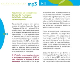 mp3
      Resumen de las conclusiones                       las relaciones entre mujeres y hombres se
      del estudio “La imagen                            circunscriben prácticamente y sólo a éste
      de la Mujer en las letras                         ámbito” Más significativo resulta, según
                                                                .
      de las canciones”                                 este estudio, que entre las letras interpre-
                                                        tadas por los hombres esta temática (amor-
                                                        desamor) sea mayoritaria (83%), mientras
      Tras analizar 30 canciones entre las más
                                                        que las que son interpretadas por las mu-
      vendidas de tres listas oficiales: Los Cuarenta
                                                        jeres abordan otros temas.
      Principales; del 100 al 1, y la lista AFIVE, el
      estudio muestra que una inmensa mayoría
                                                        Según las conclusiones “Las canciones
      de las canciones analizadas están interpretadas
3 0                                                     trasladan a la sociedad una imagen de la
      por hombres (77%) cuyo argumento central
                                                        mujer muy cercana a “un cuerpo capaz de
      es el desamor (60%) y que en su gran mayoría
                                                        hacer perder el sueño del hombre” y a la
      no hacen referencia a ninguna situación ni
                                                        que solo le interesa el amor. En ningún
      problemática concreta (52 %). De casi todas
                                                        momento hablan de capacidad, indepen-
      ellas se desprende que en las canciones inter-
                                                        dencia u otros valores que muestren a la
      pretadas por mujeres, las relaciones de amor
                                                        mujer como algo más que un simple objeto
      suelen ser dolorosas. Si los que cantan son
                                                        para complacer al hombre” .
      hombres, en cambio, su vocabulario tiene
      en muchos casos una carga sexual.
                                                        Otro punto de reflexión que destaca el
      El 86% de las canciones gira entorno a            informe y califica de “muy significativo” es
      la temática amor-desamor, y el 53% lo             el hecho de que el 20% de las letras
      hace reflejando la dualidad de amor-              interpretadas por los hombres muestre
      sufrimiento, “transmitiendo la idea de que        una imagen de la mujer totalmente des-
 
