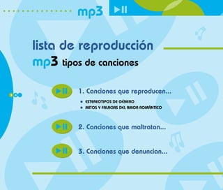 mp3

      lista de reproducción
      mp3 tipos de canciones

3 4
              1. Canciones que reproducen...
                ESTEREOTIPOS DE GÉNERO
                MITOS Y FALACIAS DEL AMOR ROMÁNTICO



              2. Canciones que maltratan...


              3. Canciones que denuncian...
 