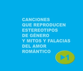CANCIONES
QUE REPRODUCEN
ESTEREOTIPOS
DE GÉNERO
Y MITOS Y FALACIAS
DEL AMOR
ROMÁNTICO
                1
 