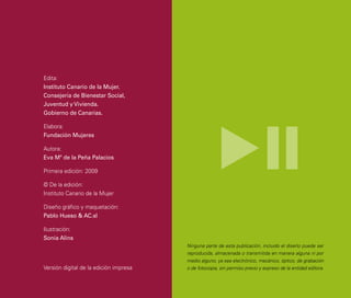 Edita:
Instituto Canario de la Mujer.
Consejería de Bienestar Social,
Juventud y Vivienda.
Gobierno de Canarias.

Elabora:
Fundación Mujeres

Autora:
Eva Mª de la Peña Palacios

Primera edición: 2009

© De la edición:
Instituto Canario de la Mujer

Diseño gráfico y maquetación:
Pablo Hueso & AC.sl

Ilustración:
Sonia Alins
                                        Ninguna parte de esta publicación, incluido el diseño puede ser
                                        reproducida, almacenada o transmitida en manera alguna ni por
                                        medio alguno, ya sea electrónico, mecánico, óptico, de grabación
Versión digital de la edición impresa   o de fotocopia, sin permiso previo y expreso de la entidad editora.
 