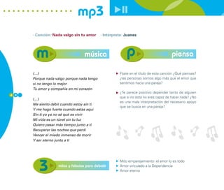 mp3
      · Canción: Nada valgo sin tu amor      · Intérprete: Juanes




                                   música                                               piensa

      (…)                                              Fíjate en el título de esta canción ¿Qué piensas?
      Porque nada valgo porque nada tengo              ¿las personas somos algo más que el amor que
      si no tengo lo mejor                             sentimos hacia una pareja?
      Tu amor y compañía en mi corazón
                                                       ¿Te parece positivo depender tanto de alguien
4 0
                                                       que si no está no eres capaz de hacer nada? ¿No
      (…)
                                                       es una mala interpretación del necesario apoyo
      Me siento débil cuando estoy sin ti
                                                       que se busca en una pareja?
      Y me hago fuerte cuando estás aquí
      Sin ti yo ya no sé qué es vivir
      Mi vida es un túnel sin tu luz
      Quiero pasar más tiempo junto a ti
      Recuperar las noches que perdí
      Vencer el miedo inmenso de morir
      Y ser eterno junto a ti




                                                       Mito emparejamiento: el amor lo es todo
                    mitos y falacias para debatir      Amor vinculado a la Dependencia
                                                       Amor eterno
 