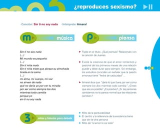 ¿reproduces sexismo?

· Canción: Sin ti no soy nada     · Intérprete: Amaral




                              música                                                piensa

Sin ti no soy nada                                Fíjate en el título. ¿Qué piensas? Relaciónalo con
(…)                                               la canción de Juanes.
Mi mundo es pequeño
(…)                                               Existe la creencia de que el amor romántico y
Sin ti niña mala                                  pasional de los primeros meses de una relación
Sin ti niña triste que abraza su almohada         puede y debe durar para siempre. Sin embargo,        4 1

tirada en la cama                                 los estudios coinciden en señalar que la pasión
(…)                                               amorosa tiene “fecha de caducidad”…
mi alma, mi cuerpo, mi voz
no sirven de nada                                 Amaral dice que “daría lo que fuera por ser como
qué no daría yo por ver tu mirada                 siempre los dos mientras todo cambia” ¿Crees
por ser como siempre los dos                      que eso es posible? ¿Es positivo? ¿Si las personas
mientras todo cambia                              cambiamos no te parece normal que las relaciones
porque yo                                         cambien?
sin ti no soy nada




                                                  Mito de la perdurabilidad
                                                  El centro y la referencia de la existencia tiene
               mitos y falacias para debatir      que ser la otra persona
                                                  Mito de “el amor lo es todo”
 