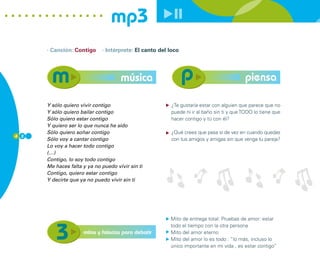 mp3
      · Canción: Contigo     · Intérprete: El canto del loco




                                     música                                              piensa

      Y sólo quiero vivir contigo                       ¿Te gustaría estar con alguien que parece que no
      Y sólo quiero bailar contigo                      puede ni ir al baño sin ti y que TODO lo tiene que
      Sólo quiero estar contigo                         hacer contigo y tú con él?
      Y quiero ser lo que nunca he sido
      Sólo quiero soñar contigo                         ¿Qué crees que pasa si de vez en cuando quedas
4 2
      Sólo voy a cantar contigo                         con tus amigos y amigas sin que venga tu pareja?
      Lo voy a hacer todo contigo
      (…)
      Contigo, lo soy todo contigo
      Me haces falta y ya no puedo vivir sin ti
      Contigo, quiero estar contigo
      Y decirte que ya no puedo vivir sin ti




                                                        Mito de entrega total: Pruebas de amor: estar
                                                        todo el tiempo con la otra persona
                     mitos y falacias para debatir      Mito del amor eterno
                                                        Mito del amor lo es todo : “lo más, incluso lo
                                                        único importante en mi vida , es estar contigo”
 