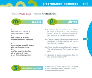 ¿reproduces sexismo?

· Canción: No vale la pena   · Intérprete: David Bustamante




                             música                                              piensa

(…)                                            Bustamante dice que se muere si no está con
No vale la pena estar sin ti                   ella porque es la razón de su existir… Seguro que
como un loco sin tu amor                       conoces a alguien, o tú misma/o que piensa igual…
(…)                                            ¿qué le dirías si se le acaba una relación?
eres la razón de mi existir
si no estás conmigo me muero.                  ¿Conoces a alguien que decía sentirse así después     4 3

                                               de una relación y ahora es más feliz que una
(…)                                            perdiz? ¿o con otra perdiz?
como hecha a la medida para mí
Con ese alejo de princesa,                     ¿Qué te dicen los refranes “el tiempo lo cura todo”
                                                                                                 ,
(…)                                            “hay más peces en el río” o “Un clavo saca a otro
me hace soñar con la belleza                   clavo”
                                                    .
de su encanto de mujer,
y con dulzura incomparable.                    ¿Qué clase de chica crees que es esa dulce prin-
                                               cesa con encanto de mujer?




                                               Mito de media naranja: alguien hecho a mi medida
             mitos y falacias para debatir     Hay un sólo amor eterno, verdadero y único
                                               Estereotipo de mujer ideal
 