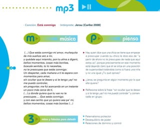 mp3
      · Canción: Está conmigo      · Intérprete: Jerau (Caribe 2008)




                                    música                                                piensa

       (…) Que estás conmigo mi amor, muñequita         Hay quien dice que una chica se tiene que empezar
      de mis sueños ven a mí,                           a preocupar cuando su chico le dice eso de “a
      y quédate aquí mismito, pon tu alma a digerir,    partir de ahora no te preocupes de nada que aquí
      bellos momentos, cosas más bonitas,               estoy yo”...porque precisamente en ese momento
      búscale sentido, tú lo necesitas,                 está dejando claro que él se sitúa en una posición
4 4
      no te preocupes que estás conmigo.                de superioridad tratándola como si fuera una niña
      Un despertar, cada mañana a ti te espera con      y no una igual ¿Tú qué opinas?
      momentos para amar,
      sin ocultar que te deseo y si te tengo ¡ay! no    ¿Jerau se pregunta en algún momento por lo que
      me puedo controlar,                               ella quiere?
      sin preguntar, me fui acercando en un instante
      un poco más cerca de ti,                          Reflexiona sobre la frase “sin ocultar que te deseo
      (…) y donde quiera que tu vas no te               y si te tengo ¡ay! no me puedo controlar” y comen-
      preocupes…. Que estás conmigo.                    tadla en grupo.
      y con ese cariño que yo quiero sea pa’ mi,
      bellos momentos, cosas más bonitas (…)




                                                       Paternalismo protector
                     mitos y falacias para debatir     Desequilibrio de poder
                                                       Relaciones de dominio y control
 