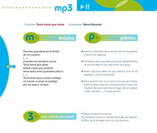 mp3
      · Canción: Tenía tanto que darte     · Intérprete: Nena Daconte




                                    música                                               piensa

      Prometo guardarte en el fondo                    Intenta interpretar esta canción de forma positiva
      de mi corazón                                    y de forma negativa.
      (…),
      prometo no olvidarlo nunca.                      Partiendo de lo que dice la canción debatid sobre
      Tenía tanto que darte                            la reciprocidad en las relaciones de pareja.
4 6
      tantas cosas que contarte
      tenía tanto amor guardado para ti,               Nena Daconte habla de una relación que se ha
      (…)                                              acabado. ¿Cómo la afronta?
      Tenía tanto que a veces maldigo
      mi suerte, a veces la maldigo                    Esta canción nos sirve como excusa para hablar
      por no seguir contigo                            sobre la falsa creencia, inculcada sobre todo a las
                                                       mujeres, de que el amor es entrega, dar sin esperar
                                                       nada a cambio… ¿Tú qué opinas?




                                                       Reciprocidad en la pareja
                     mitos y falacias para debatir     Considerar como un fracaso el fin de una relación
                                                       Mito de la entrega total a la otra persona
 