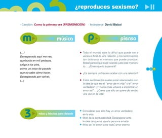 ¿reproduces sexismo?

· Canción: Como la primera vez (PREMONICIÓN)          · Intérprete: David Bisbal




                               música                                              piensa

(…)                                               Todo el mundo sabe lo difícil que puede ser a
Desesperado aquí me ves,                          veces el final de una relación, y los sentimientos
quebrado en mil pedazos,                          tan dolorosos e intensos que puede provocar.
                                                  Bisbal parece que está viviendo justo ese momen-
caigo a tus pies,
                                                  to… ¿Crees que lo superará?
como un trozo de pasado                                                                                4 7
que no sabe cómo hacer.                           ¿Es siempre un fracaso acabar con una relación?
Desesperado por volver,
(...)                                             Estos sentimientos suelen estar relacionados con
                                                  la idea de que era el “amor de mi vida” o el “amor
                                                  verdadero” y “nunca más volveré a encontrar un
                                                  amor así”… ¿Crees que sólo se quiere de verdad
                                                  una vez en la vida?




                                                  Considerar que sólo hay un amor verdadero
                mitos y falacias para debatir     en la vida
                                                  Mito de la perdurabilidad: Desesperar ante
                                                  la idea de que se vaya la persona amada
                                                  Mito de “el amor lo es todo” amor eterno
                                                                              ,
 