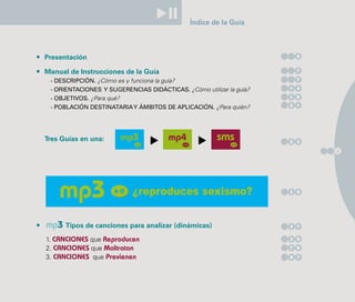 Índice de la Guía



Presentación                                                           5


Manual de Instrucciones de la Guía                                     7

 - DESCRIPCIÓN. ¿Cómo es y funciona la guía?                           7

 - ORIENTACIONES Y SUGERENCIAS DIDÁCTICAS. ¿Cómo utilizar la guía?   1 4

 - OBJETIVOS. ¿Para qué?                                             1 9
                                                                     2 1
 - POBLACIÓN DESTINATARIA Y ÁMBITOS DE APLICACIÓN. ¿Para quién?




Tres Guías en una:                                                   2 3

                                                                           3




                           ¿reproduces sexismo?                      2 5




mp3 Tipos de canciones para analizar (dinámicas)                     3 7


1. CANCIONES que Reproducen                                          3 9

2. CANCIONES que Maltratan                                           7 9

3. CANCIONES que Previenen                                           9 7
 