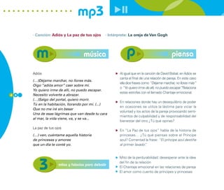 mp3
      · Canción: Adiós y La paz de tus ojos       · Intérprete: La oreja de Van Gogh




                                     música                                                   piensa

      Adiós                                              Al igual que en la canción de David Bisbal, en Adiós se
                                                         canta el final de una relación de pareja. En este caso
      (…)Déjame marchar, no llores más.
                                                         ella dice frases como “Déjame marchar, no llores más”
      Oigo “adiós amor” caer sobre mí.
                                                         o “Yo quiero irme de allí, no puedo escapar”Relaciona
                                                                                                      .
      Yo quiero irme de allí, no puedo escapar.
                                                         estas estrofas con el llamado Chantaje emocional.
4 8   Necesito volverte a abrazar.
      (…)Salgo del portal, quiero morir.
                                                         En relaciones donde hay un desequilibrio de poder
      Tú en la habitación, llorando por mí. (...)
                                                         en ocasiones se utiliza la lástima para viciar la
      Que no me iré sin besar
                                                         voluntad y los actos de la pareja provocando senti-
      Una de esas lágrimas que van desde tu cara
                                                         mientos de culpabilidad y de responsabilidad del
      al mar, la vida viene, va, y se va...
                                                         bienestar del otro ¿Tú qué opinas?

      La paz de tus ojos
                                                         En “La Paz de tus ojos” habla de la historia de
      (…) ven, cuéntame aquella historia                 princesas… ¿Tú qué piensas sobre el Príncipe
      de princesas y amores                              azul? Comentad la frase: “El príncipe azul destiñe
      que un día te conté yo.                            al primer lavado”
                                                                         .


                                                         Mito de la perdurabilidad: desesperar ante la idea
                                                         del fin de la relación
                      mitos y falacias para debatir
                                                         El Chantaje emocional en las relaciones de pareja
                                                         El amor como cuento de príncipes y princesas
 