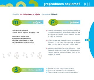 ¿reproduces sexismo?

· Canción: Un violinista en tu tejado     · Intérprete: Melendi




                              música                                                piensa

Estos ataques de celos                            Una vez más en esta canción se habla del fin de
Que me entran si yo no te vuelvo a ver.           una relación de pareja. Analiza las diferencias que
(…)                                               encuentras en cómo lo afronta Melendi, Bisbal o
Pero que no quepa duda                            la Oreja de Van Gogh.
Muy pronto estaré liberado
Porque el tiempo todo lo cura                     ¿Por qué crees que Melendi dice que pronto estará     4 9

Porque un clavo saca otro clavo                   liberado? ¿Estás de acuerdo en que el tiempo
                                                  todo lo cura y que un clavo saca a otro clavo?

                                                  Melendi habla de sus Ataques de celos… ¿Qué
                                                  crees que hace cuando tiene ese ataque de celos?
                                                  Debatid sobre el significado de los celos en una
                                                  relación de pareja.




                                                  Mito de los celos como prueba de amor
               mitos y falacias para debatir      Ruptura de una relación como liberación
                                                  Desmontando mito de único amor verdadero
 