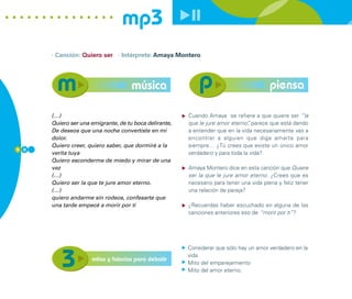 mp3
      · Canción: Quiero ser · Intérprete: Amaya Montero




                                     música                                              piensa

      (…)                                               Cuando Amaya se refiere a que quiere ser “la
      Quiero ser una emigrante, de tu boca delirante,   que le jure amor eterno” parece que está dando
                                                                                ,
      De deseos que una noche convertiste en mi         a entender que en la vida necesariamente vas a
      dolor.                                            encontrar a alguien que diga amarte para
      Quiero creer, quiero saber, que dormiré a la      siempre… ¿Tú crees que existe un único amor
5 0
      verita tuya                                       verdadero y para toda la vida?
      Quiero esconderme de miedo y mirar de una
      vez                                               Amaya Montero dice en esta canción que Quiere
      (…)                                               ser la que le jure amor eterno. ¿Crees que es
      Quiero ser la que te jure amor eterno.            necesario para tener una vida plena y feliz tener
      (…)                                               una relación de pareja?
      quiero andarme sin rodeos, confesarte que
      una tarde empecé a morir por ti                   ¿Recuerdas haber escuchado en alguna de las
                                                        canciones anteriores eso de “morir por ti”?




                                                        Considerar que sólo hay un amor verdadero en la
                                                        vida
                     mitos y falacias para debatir
                                                        Mito del emparejamiento
                                                        Mito del amor eterno.
 