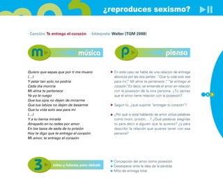 ¿reproduces sexismo?

· Canción: Te entrego el corazón · Intérprete: Walter (TQM 2008)




                             música                                              piensa

Quiero que sepas que por ti me muero            En este caso se habla de una relación de entrega
(…)                                             absoluta por las dos partes: “Que tu vida solo sea
Y estar tan solo no podría                      para mi” Mi alma te pertenece “ “te entrego el
                                                        ,
                                                        ”                          ,
Cada día moriría                                corazón” Es decir, se entiende el amor en relación
                                                        .
Mi alma te pertenece                            con la posesión de la otra persona. ¿Tú opinas
Ya yo le ruego                                  que el amor tiene relación con la posesión?          5 1

Que tus ojos no dejen de mirarme
Que tus labios no dejen de besarme              Según tú, ¿qué supone “entregar tu corazón”?
Que tu vida solo sea para mí
(…)                                             ¿Por qué si está hablando de amor utiliza palabras
Y a tu tierna mirada                            como morir, prisión,…? ¿Qué palabras elegirías
Atrapado en tu redes por amor                   tú para decir a alguien que le quieres? ¿y para
En los lazos de seda de tu prisión              describir la relación que quieres tener con esa
Hoy te digo que te entrego el corazón           persona?
Mi amor, te entrego el corazón




                                                Concepción del amor como posesión
              mitos y falacias para debatir     Desesperar ante la idea de la pérdida
                                                Mito de entrega total
 