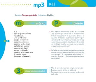 mp3
      · Canción: Te espero sentada · Intérprete: Shakira




                                    música                                              piensa

      (…)                                            Una vez más encontramos la idea de “vivir sin ti
      pero es que mi instinto                        es ti es morir” que hemos visto en otras canciones.
      no sabe que...                                 Debatir relacionando lo que canta Shakira la
      vivir la vida sin ti                           siguiente afirmación: “Las mujeres todavía siguen
      es algo como morir                             considerando el amor como proyecto prioritario y
5 2
      es caminar sin mirar                           sustancial de su vida sin el cuál carece de sentido,
      es como cantar sin oír                         sin embargo, para los hombres, el amor es sólo
      es hablar sin respirar                         una parte de su existencia”  .
      es comer sin digerir
      porque yo descubrí                             Se habla de expectativas mágicas cuando se dice
      que eres la forma perfecta                     esperar encontrar a alguien absolutamente comple-
      la medida exacta                               mentario a ti, “la medida exacta justa para mi”
      justa para mí y es así...                      que dice Shakira... ¿Qué peligros ves en tener
                                                     estas ideas?




                                                     Mito de la media naranja o complementariedad
                                                     Desesperar ante la idea de la pérdida
                     mitos y falacias para debatir
                                                     Concepción del amor como proyecto fundamental
                                                     de la vida
 