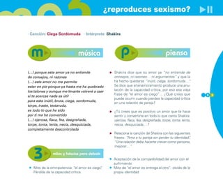 ¿reproduces sexismo?

· Canción: Ciega Sordomuda · Intérprete: Shakira




                              música                                                  piensa

(…) porque este amor ya no entiende                Shakira dice que su amor ya “no entiende de
de consejos, ni razones                            consejos, ni razones… ni argumentos” y que la
(…) este amor no me permite                        ha hecho quedarse “inútil, ciega, sordomuda…”   .
estar en pie porque ya hasta me ha quebrado        Se dice que el enamoramiento produce una anu-
los talones y aunque me levante volveré a caer     lación de la capacidad crítica, por eso esa vieja
                                                   frase de “el amor es ciego”… ¿Qué crees que             5 3
si te acercas nada es útil
                                                   puede ocurrir cuando pierdes la capacidad crítica
para esta inútil, bruta, ciega, sordomuda,
                                                   en una relación de pareja?
torpe, traste, testaruda,
es todo lo que he sido                             ¿Tú crees que es positivo un amor que te hace
por ti me he convertido                            sentir y convertirte en todo lo que canta Shakira:
(…) ojerosa, flaca, fea, desgreñada,               ojerosa, flaca, fea, desgreñada, torpe, tonta, lenta,
torpe, tonta, lenta, necia, desquiciada,           necia, desquiciada,…?
completamente descontrolada
                                                   Relaciona la canción de Shakira con las siguientes
                                                   frases: “Ama a tu pareja sin perder tu identidad”,
                                                   “Una relación debe hacerte crecer como persona,
                                                   mejorar…”

               mitos y falacias para debatir
                                                   Aceptación de la compatibilidad del amor con el
                                                   sufrimiento
   Mito de la omnipotencia: “el amor es ciego”
                                             .     Mito de “el amor es entrega al otro”: olvido de la
   Pérdida de la capacidad crítica                 propia identidad
 