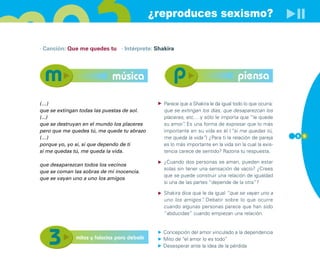 ¿reproduces sexismo?

· Canción: Que me quedes tu · Intérprete: Shakira




                             música                                                piensa

(…)                                             Parece que a Shakira le da igual todo lo que ocurra:
que se extingan todas las puestas de sol.       que se extingan los días, que desaparezcan los
(...)                                           placeres, etc.…y sólo le importa que “le quede
que se destruyan en el mundo los placeres       su amor” Es una forma de expresar que lo más
                                                         .
pero que me quedes tú, me quede tu abrazo       importante en su vida es él (“si me quedas tú,
(…)                                             me queda la vida”) ¿Para ti la relación de pareja      5 5

porque yo, yo sí, sí que dependo de ti          es lo más importante en la vida sin la cual la exis-
si me quedas tú, me queda la vida.              tencia carece de sentido? Razona tu respuesta.

                                                ¿Cuando dos personas se aman, pueden estar
que desaparezcan todos los vecinos
                                                solas sin tener una sensación de vacío? ¿Crees
que se coman las sobras de mi inocencia.
                                                que se puede construir una relación de igualdad
que se vayan uno a uno los amigos
                                                si una de las partes “depende de la otra”?

                                                Shakira dice que le da igual “que se vayan uno a
                                                uno los amigos” Debatir sobre lo que ocurre
                                                                 .
                                                cuando algunas personas parece que han sido
                                                “abducidas” cuando empiezan una relación.


                                                Concepción del amor vinculado a la dependencia
              mitos y falacias para debatir     Mito de “el amor lo es todo”
                                                Desesperar ante la idea de la pérdida
 