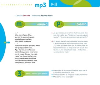 mp3
      · Canción: Tan sola · Intérprete: Paulina Rubio




                                   música                                                piensa

      (…)                                               ¿A qué crees que se refiere Paulina cuando dice
      Mira si me haces falta,                           que ahora sabe que “para amar, hay que jugarse
      que por tu ausencia y esta                        la vida”? ¿Tú estas de acuerdo con esa afirmación?
      soledad que me abate,
      todo queda en sequía                              Es verdad que el fin de una relación amorosa suele
5 6
      (…)                                               ir acompañada de sentimientos dolorosos; pero,
      Y ahora lo se bien que para amar,                 ¿Tú crees que es lo peor que te puede pasar en
      hay que jugarse la vida.                          la vida? Relaciona tu respuesta con lo que dice
      Aquí me tienes hecha nada                         Paulina: “ me tienes hecha nada… hecha trizas…
                                                                 ...
      haciéndote parches en el alma                     tu recuerdo me mata”   .
      con tu recuerdo, que me mata
      y aquí me tienes hecha trizas
      entre mis penas y desdichas
      y no te miento que estoy sola
      siempre sola, siempre sola...



                                                        Aceptación de la compatibilidad del amor con el
                                                        sufrimiento: Pruebas de amor
                    mitos y falacias para debatir
                                                        Considerar como un fracaso el fin de una relación
                                                        Mito de “el amor lo es todo”
 