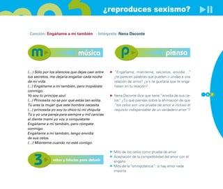 ¿reproduces sexismo?

· Canción: Engáñame a mí también · Intérprete: Nena Daconte




                               música                                              piensa

(…) Sólo por los silencios que dejas caer entre    “Engáñame, miénteme, secretos, envidia…”
tus secretos, me dejaría engañar cada noche        ¿te parecen palabras que pueden ir unidas a una
de mi vida.                                        relación de amor? ¿a ti te gustaría que te enga-
(...) Engáñame a mí también, pero tropiézate       ñasen en tu relación?
conmigo.
Yo soy tu príncipe azul                            Nena Daconte dice que tiene “envidia de sus ce-    5 7

(...) Princesita no sé por qué estás tan solita.   los” ¿Tú qué piensas sobre la afirmación de que
Tú eres la mujer que este hombre necesita          “los celos son una prueba de amor e incluso el
(...) princesita yo soy tu chico tú mi chiquita    requisito indispensable de un verdadero amor”?
Tú y yo una pareja para siempre y mil caricias
al diente mami yo voy a conquistarte
Engáñame a mí también, pero rómpete
conmigo.
Engáñame a mí también, tengo envidia
de sus celos.
(…) Miénteme cuando no esté contigo.

                                                   Mito de los celos como prueba de amor
                                                   Aceptación de la compatibilidad del amor con el
                mitos y falacias para debatir      engaño
                                                   Mito de la “omnipotencia”: si hay amor nada
                                                   importa
 
