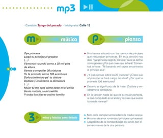 mp3
      · Canción: Tango del pecado · Intérprete: Calle 13




                                   música                                               piensa

      Oye princesa                                   Nos hemos educado con los cuentos de príncipes
      Llegó tu príncipe el grosero                   que rescataban princesas. En esta canción nos
      (…)                                            dice “oye princesa llegó tu príncipe” pero se define
                                                                                         ,
      Vámonos volando como a 30 mil pies             como grosero ¿Por qué crees que lo hará? Comen-
      de altura                                      tad la frase: “Ni besando mil sapos encontrarás
5 8                                                  al príncipe azul”
                                                                     .
      Vamos a empollar 20 criaturas
      Yo te prometo como 100 aventuras               ¿Y qué piensas sobre las 20 criaturas? ¿Crees que
      Doña contentura pa’ tu cintura                 el príncipe se hará cargo de ellas? ¿Por qué le
      Dóblate y enséñame la dentadura                promete 100 aventuras?
      (…)
                                                     Debatid el significado de la frase: Dóblate y en-
      Mujer tú me caes como dedo en el anillo
                                                     séñame la dentadura.
      Vente múdate pa mi castillo
      Y todos los días te cocino lomillo             En la canción habla de que es su mujer perfecta,
                                                     le cae como dedo en el anillo ¿Tu crees que existe
                                                     tu media naranja?




                                                     Mito de la complementariedad o la media naranja
                    mitos y falacias para debatir    Historias de amor romántico (príncipes y princesas)
                                                     Aceptación de la compatibilidad del amor con el
                                                     sometimiento de la otra persona
 