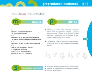 ¿reproduces sexismo?

· Canción: Princesa · Intérprete: Don Omar




                              música                                               piensa

(..)                                             Otra vez, una canción sobre princesitas y príncipes
Princesa aquí está tu hombre                     azules ¿Qué te sugieren las estrofas... “por qué
Yo soy tu príncipe azul                          estas tan solita”, “eres la mujer que este hombre
(…)                                              necesita”? Relaciónalo con los cuentos de prin-
Princesita no sé por qué estas tan solita        cesas que escuchaste en tu infancia.
Tú eres la mujer que este hombre necesita                                                              5 9

(…)                                              Omar canta “tú y yo una pareja para siempre”
princesita Yo soy tu chico tú mi chiquitita      ¿Crees que existe un solo amor eterno, verdadero
(…)                                              y único?
tú y yo una pareja para siempre
y mil caricias al diente
mami yo voy a conquistarte
pendiente que voy a buscarte




                                                 Mito de la complementariedad o la media naranja
               mitos y falacias para debatir     Historias de amor romántico (príncipes y princesas)
                                                 Mito del amor eterno
 