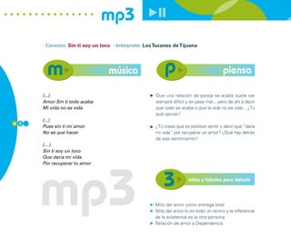 mp3
      · Canción: Sin ti soy un loco · Intérprete: Los Tucanes de Tijuana




                                  música                                                 piensa

      (...)                                           Que una relación de pareja se acabe suele ser
      Amor Sin ti todo acaba                          siempre difícil y se pasa mal... pero de ahí a decir
      Mi vida no es vida                              que todo se acaba o que la vida no es vida... ¿Tú
                                                      qué opinas?
      (...)
6 0
      Pues sin ti mi amor                             ¿Tú crees que es positivo sentir y decir que “daría
      No sé qué hacer                                 mi vida” por recuperar un amor? ¿Qué hay detrás
                                                      de ese sentimiento?
      (…)
      Sin ti soy un loco
      Que daría mi vida




      mp3
      Por recuperar tu amor


                                                                       mitos y falacias para debatir



                                                      Mito del amor como entrega total
                                                      Mito del amor lo es todo: el centro y la referencia
                                                      de la existencia es la otra persona
                                                      Relación de amor y Dependencia
 