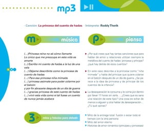 mp3
      · Canción: La princesa del cuento de hadas · Intérprete: Roddy Therik




                                     música                                                piensa

      (…)Princesa reina no sé cómo llamarte              ¿Por qué crees que hay tantas canciones que para
      Lo único que me preocupa en esta vida es           hablar de amor y relaciones utilizan siempre la
      amarte                                             metáfora del cuento de hadas: princesa y príncipe?
      (...) Escribo mi cuento de hadas a la luz de una   ¿qué hay detrás de esos cuentos?
      vela
6 2
      (…) Déjame describirte como la princesa de         En este caso describe a la princesa como “niña
      cuento de hadas                                    mimada” y habla del príncipe que quiere colarse
      (…) Para esa princesa niña mimada                  en el balcón después de un día de guerra. ¿Se pa-
      (…) princesa asómate para poder colarme por        rece a la idea de princesa y de príncipe de los
      el balcón                                          cuentos de la infancia?
      y por fin abrazarte después de un día de guerra
      (…) gracias princesa de este cuento de hadas       La desesperación le consume y le come por dentro
      (…) vivir esta vida como si tal fuese un cuento    por llevar 17 horas sin verla…. ¿Crees que es sana
      de nunca jamás acabara                             una relación de este tipo? Una cosa es echar de
                                                         menos a alguien y otra hablar de desesperación…
                                                         ¿Tú qué opinas?


                                                         Mito de la entrega total: fusíón o estar todo el
                      mitos y falacias para debatir      tiempo con la otra persona
                                                         Mito del amor eterno
                                                         Historias de amor romántico (príncipes y princesas)
 