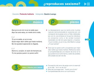 ¿reproduces sexismo?

· Canción: Pretendo hablarte · Intérprete: Beatriz Luengo




                                música                                             piensa

Que ya no sé vivir si ya no estás aquí,          La desesperación que se siente ante muchas
Aquí tan sola estoy, en medio de la nada,        rupturas viene provocada en ocasiones por una
                                                 concepción de la pareja como un Todo indisoluble,
                                                 por vivir en una simbiosis en la que los individuos
(…)
                                                 se comportan como si de verdad tuviesen
Tú ya no estás, yo ya no soy.                    necesidad uno del otro para respirar y moverse:       6 3
Quizá mejor decir adiós que hasta mañana,        Tú ya no estás, yo ya no soy, dice Beatriz Luengo
No me quedaré esperando tu llegada,              ¿Tú que opinas?


(…)                                              Dice que no quiere sufrir y se plantea que mejor
                                                 decir adiós que hasta mañana. Reflexiona sobre
Dame tú, corazón, la razón de llamarte así,
                                                 la compatibilidad de una relación de amor en la
Tú me quieres querer no quiero sufrir            que predomina el sufrimiento y sobre las posibles
                                                 dificultades de salir de ella.




                                                 Concepción del amor de pareja como lo esencial
               mitos y falacias para debatir     en la vida: “sin ti no sé vivir”
                                                 Mito de la entrega total: “fusión con el otro”
                                                 Compatibilidad del amor con sufrimiento
 
