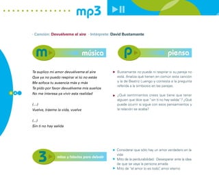 mp3
      · Canción: Devuélveme el aire · Intérprete: David Bustamante




                                       música                                          piensa

      Te suplico mi amor devuélveme el aire          Bustamante no puede ni respirar si su pareja no
      Que ya no puedo respirar si tú no estás        está. Analiza qué tienen en común esta canción
      Me sofoca tu ausencia más y más                y la de Beatriz Luengo y contesta a la pregunta
                                                     referida a la simbiosis en las parejas.
      Te pido por favor devuélveme mis sueños
6 4   No me interesa ya vivir esta realidad          ¿Qué sentimientos crees que tiene que tener
                                                     alguien que dice que “sin ti no hay salida”? ¿Qué
      (…)                                            puede ocurrir si sigue con esos pensamientos y
      Vuelve, tráeme la vida, vuelve                 la relación se acaba?


      (...)
      Sin ti no hay salida




                                                     Considerar que sólo hay un amor verdadero en la
                                                     vida
                     mitos y falacias para debatir
                                                     Mito de la perdurabilidad: Desesperar ante la idea
                                                     de que se vaya la persona amada
                                                     Mito de “el amor lo es todo” amor eterno
                                                                                 ,
 
