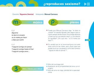 ¿reproduces sexismo?

· Canción: Sígueme (Inercia) · Intérprete: Manuel Carrasco




                               música                                             piensa

(…)                                              Puede que Manuel Carrasco diga “te daré mi
Sígueme                                          corazón” en sentido figurado, pero seguro que co-
te daré mi corazón                               noces parejas donde existe una entrega absoluta
                                                 ¿Crees que es una relación sana? ¿y una relación
no lo mates por favor
                                                 en Igualdad? ¿Por qué dice “no lo mates por
y deja que sueñe                                 favor”?                                             6 5



(…)                                              Es verdad que en el enamoramiento se suele
Y seguiré contigo sin pensar                     estar como en las nubes, pero ¿Qué crees que
Y seguiré contigo hasta el final                 puede ocurrir en una pareja si como dice Carrasco
                                                 “sigues en ella sin pensar”?
Y seguiré contigo amor…




                                                 Mito de la entrega total
                                                 Aceptación de la compatibilidad del amor con el
               mitos y falacias para debatir     engaño
                                                 Mito del amor es ciego, pérdida de la capacidad
                                                 crítica
 