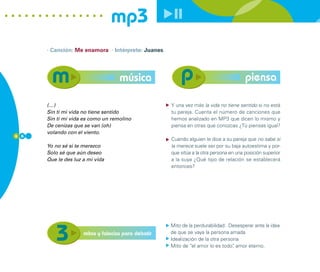 mp3
      · Canción: Me enamora · Intérprete: Juanes




                                    música                                              piensa

      (…)                                            Y una vez más la vida no tiene sentido si no está
      Sin ti mi vida no tiene sentido                tu pareja. Cuenta el número de canciones que
      Sin ti mi vida es como un remolino             hemos analizado en MP3 que dicen lo mismo y
      De cenizas que se van (oh)                     piensa en otras que conozcas ¿Tú piensas igual?
      volando con el viento.
6 6
                                                     Cuando alguien le dice a su pareja que no sabe si
      Yo no sé si te merezco                         la merece suele ser por su baja autoestima y por-
      Solo sé que aún deseo                          que sitúa a la otra persona en una posición superior
      Que le des luz a mi vida                       a la suya ¿Qué tipo de relación se establecerá
                                                     entonces?




                                                     Mito de la perdurabilidad: Desesperar ante la idea
                     mitos y falacias para debatir   de que se vaya la persona amada
                                                     Idealización de la otra persona
                                                     Mito de “el amor lo es todo” amor eterno.
                                                                                  ,
 