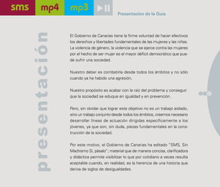 Presentación de la Guía




presentación
               El Gobierno de Canarias tiene la firme voluntad de hacer efectivos
               los derechos y libertades fundamentales de las mujeres y las niñas.
               La violencia de género, la violencia que se ejerce contra las mujeres
               por el hecho de ser mujer es el mayor déficit democrático que pue-
               de sufrir una sociedad.

               Nuestro deber es combatirla desde todos los ámbitos y no sólo
               cuando ya ha habido una agresión.

               Nuestro propósito es acabar con la raíz del problema y conseguir
                                                                                       5
               que la sociedad se eduque en igualdad y en prevención.

               Pero, sin olvidar que lograr este objetivo no es un trabajo aislado,
               sino un trabajo conjunto desde todos los ámbitos, creemos necesario
               desarrollar líneas de actuación dirigidas específicamente a los
               jóvenes, ya que son, sin duda, piezas fundamentales en la cons-
               trucción de la sociedad.

               Por este motivo, el Gobierno de Canarias ha editado “SMS, Sin
               Machismo Sí, pásalo”; material que de manera concisa, clarificadora
               y didáctica permite visibilizar lo que por cotidiano a veces resulta
               aceptable cuando, en realidad, es la herencia de una historia que
               deriva de siglos de desigualdades.
 