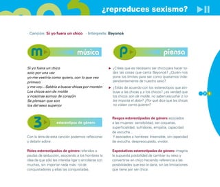 ¿reproduces sexismo?

· Canción: Si yo fuera un chico · Intérprete: Beyoncé




                                  música                                                  piensa
Si yo fuera un chico                                   ¿Crees que es necesario ser chico para hacer to-
solo por una vez                                       das las cosas que canta Beyoncé? ¿Quién nos
yo me vestiría como quiero, con lo que vea             pone los límites para ser como queramos inde-
primero                                                pendientemente de nuestro sexo?
y me voy... Saldría a buscar chicas por montón         ¿Estás de acuerdo con los estereotipos que atri-
Los chicos son de molde                                buye a las chicas y a los chicos? ¿es verdad que       7 1
y nosotras somos de corazón                            los chicos son de molde, no saben escuchar o no
Se piensan que son                                     les importa el dolor? ¿Por qué dice que las chicas
los del sexo superior                                  no visten como quieren?


                                                       Rasgos estereotipados de género asociados
                    estereotipos de género             a las mujeres: sensibilidad, ser coquetas,
                                                       superficialidad, sufridoras, empatía, capacidad
                                                       de escucha...
Con la letra de esta canción podemos reflexionar       Y asociados a hombres: Insensible, sin capacidad
y debatir sobre:                                       de escucha, despreocupado, vividor.

Roles estereotipados de género referidos a             Expectativas estereotipadas de género: imagina
pautas de seducción, asociando a los hombres la        la supuesta posibilidad de cambiar su sexo y
idea de que sólo les interesa ligar o enrollarse con   convertirse en chico haciendo referencia a las
muchas, sin importar nada más: rol de                  posibilidades que eso le daría, sin las limitaciones
conquistadores y ellas las conquistadas.               que tiene por ser chica.
 