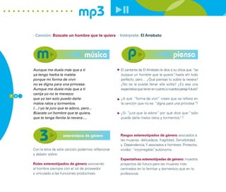 mp3
      · Canción: Búscate un hombre que te quiera · Intérprete: El Arrebato




                                     música                                                   piensa
      Aunque me duela más que a ti                       El cantante de El Arrebato le dice a su chica que “se
      ya tengo hecha la maleta                           busque un hombre que la quiera” hasta ahí todo
                                                                                              ,
      porque mi forma de vivir                           perfecto, pero… ¿Qué piensas tú sobre la nevera?
      no es digna para una princesa.                     ¿No se la puede llenar ella solita? ¿Es esa una
      Aunque me duela más que a ti                       expectativa que tener en cuanto a nuestra pareja futura?
      canija yo no te merezco
7 2
      que yo tan solo puedo darte                        ¿A qué “forma de vivir” crees que se refiere en
      malos ratos y tormentos.                           la canción que no es “digna para una princesa”?
      (…) yo te juro que te adoro, pero...
      Búscate un hombre que te quiera,                   ¿Si “jura que la adora” por qué dice que “sólo
      que te tenga llenita la nevera….                   puede darle malos ratos y tormentos”?




                        estereotipos de género           Rasgos estereotipados de género asociados a
                                                         las mujeres: delicadeza, fragilidad, Sensibilidad,
                                                         y Dependencia. Y asociados a hombres: Protector,
      Con la letra de esta canción podemos reflexionar   vividor, “incorregible” autónomo.
                                                                               ,
      y debatir sobre:
                                                         Expectativas estereotipadas de género: muestra
      Roles estereotipados de género asociando           proyectos de futuro para las mujeres más
      al hombre siempre con el rol de proveedor          centrados en lo familiar y doméstico que en lo
      y vinculado a las funciones productivas.           profesional.
 