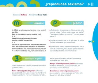 ¿reproduces sexismo?

· Canción: Beitche · Intérprete: Tokio Hotel




                                 música                                                  piensa
(…) Sólo te quiero para una noche y me sentiré        ¿Qué opinión tienes sobre un chico que dice este
tan bien                                              tipo de cosas: “sólo te quiero para una noche” ,
Esto es demasiado bueno para ser real                 “se creyeron todas mis mentiras” “mis promesas
                                                                                      ,
(…)                                                   vacías”?
Desafortunadamente soy honesto
Incluso cuando no cae bien                            ¿Sigue ocurriendo que el tío que peor se porta
                                                                                                             7 3
(…)                                                   con las chicas es el que más triunfa?
Sé que es algo prohibido, pero estaba tan claro
Que me enrollé con la novia de mi hermano             Además de lo anterior presume de enrollarse con la
Creyeron todas mis mentiras al menos una vez          novia de su hermano ¿Por qué crees que las canciones
Y confiaron en todas mis promesas vacías (…)          con este tipo de letras tienen tanto éxito?




                   estereotipos de género             les da igual con quien y para eso prometen y
                                                      mienten lo que haga falta.

                                                      Rasgos estereotipados de género asociados a
Con la letra de esta canción podemos reflexionar      hombres: Mentiroso, vividor, insensible, sin
y debatir sobre:                                      principios, sincero, honesto.
Roles estereotipados de género referidos a            Expectativas estereotipadas de género:
pautas de seducción, asociando a los hombres la       asociadas a las relaciones de pareja: “ellos sólo
idea de que sólo les interesan rollos de una noche,   buscan un rollo de una noche” .
 