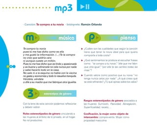 mp3
      · Canción: Te compro a tu novia · Intérprete: Ramón Orlando




                                       música                                                piensa
      Te compro tu novia                                   ¿Cuáles son las cualidades que según la canción
      pues tú me has dicho como es ella                    tiene que tener la novia ideal para que quiera
      y me gustó la información. (…) Te la compro          comprarla a toda costa?
      no creo que saldría cara
      ni aunque cueste un millón.                          ¿Qué sentimientos te produce el escuchar frases
      Pues tú me has dicho que es linda y apasionada       como: “te compro a tu novia” “dile que me fabri-
                                                                                         ,
7 4   y es buena y adinerada no cela nunca por nada        que otra igual” “por ella te las cambio todas las
                                                                         ,
      y sabe hacerlo todo en la casa.                      mías”?
      No sale ni a la esquina no habla con la vecina
      no gasta y economiza y todo lo resuelve tranquila.   Cuando valora como positivo que su novia “no
      Véndela, véndela                                     tenga nunca celos por nada” ¿A qué crees qué
      o dile a su madre que me fabrique otra igualita.     se está refiriendo? ¿Tú qué opinas sobre los celos?



                         estereotipos de género

                                                           Rasgos estereotipados de género asociados a
      Con la letra de esta canción podemos reflexionar     las mujeres: Sumisión, Pasividad, Abnegación,
      y debatir sobre:                                     Superficialidad, recato,…

      Roles estereotipados de género vinculando a          Cosificación, la mujer como objeto de
      las mujeres al ámbito de lo privado, en el hogar.    intercambio: compra-venta. Mujer como
      No rol productivo.                                   propiedad masculina.
 